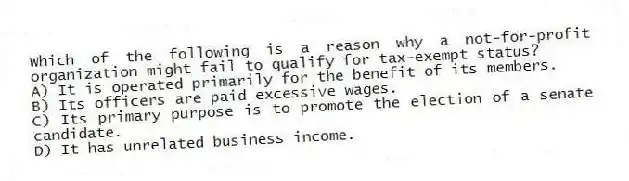 Which of the following is a reason why a not-for-profit organization might fail to qualify for tax-exempt status?
A) It is operated primarily for the benefit of its members.
B) Its officers are paid excessive wages.
C) Its primary purpose is to promote the election of a senate candidate.
D) It has unrelated business income.