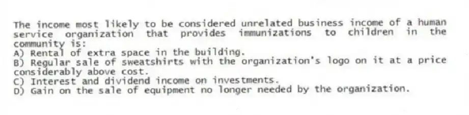 The income most likely to be considered unrelated business income of a human service organization that provides immunizations to children in the community is:
A) Rental of extra space in the building.
B) Regular sale of sweatshirts with the organization's logo on it at a price considerably above cost.
C) Interest and dividend income on investments.
D) Gain on the sale of equipment no longer needed by the organization.
