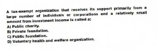 A tax-exempt organization that receives its support primarily from a large number of individuals or corporations and a relatively small amount from investment income is called a:
A) Public charity.
B) Private foundation.
C) Public foundation.
D) Voluntary health and welfare organization.