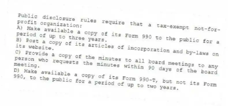 Public disclosure rules require that a tax-exempt not-for-profit organization:
A) Make available a copy of its Form 990 to the public for a period of up to three years.
B) Post a copy of its articles of incorporation and by-laws on its website.
C) Provide a copy of the minutes to all board meetings to any person who requests the minutes within 90 days of the board meeting.
D) Make available a copy of its Form 990-T, but not its Form 990, to the public for a period of up to two years.