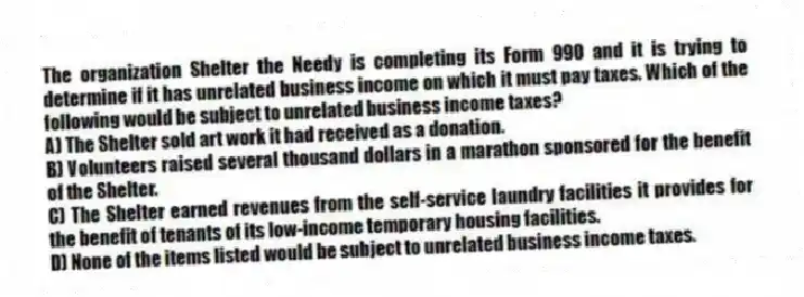 The organization Shelter the Needy is completing its Form 990 and it is trying to determine if it has unrelated business income on which it must pay taxes. Which of the following would be subject to unrelated business income taxes?
A) The Shelter sold art work it had received as a donation.
B) Volunteers raised several thousand dollars in a marathon sponsored for the benefit of the Shelter.
C) The Shelter earned revenues from the self-service laundry facilities it provides for the benefit of tenants of its low-income temporary housing facilities.
D) None of the items listed would be subject to unrelated business income taxes.