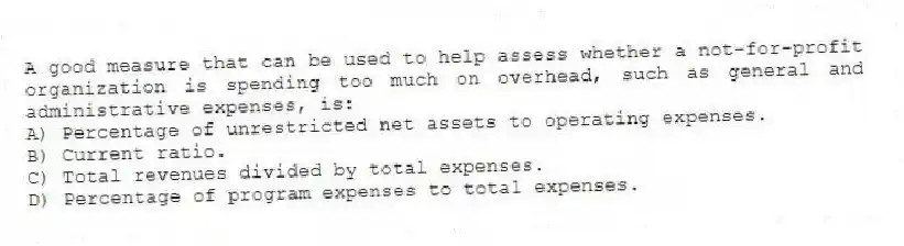 A good measure that can be used to help assess whether a not-for-profit organization is spending too much on overhead, such as general and administrative expenses, is:
A) Percentage of unrestricted net assets to operating expenses.
B) Current ratio.
C) Total revenues divided by total expenses.
D) Percentage of program expenses to total expenses.