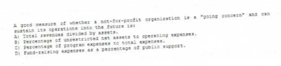 A good measure of whether a not-for-profit organization is a "going concern" and can sustain its operations into the future is:
A) Total revenues divided by assets.
B) Percentage of unrestricted net assets to operating expenses.
C) Percentage of program expenses to total expenses.
D) Fund-raising expenses as a percentage of public support.