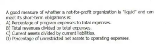 A good measure of whether a not-for-profit organization is "liquid" and can meet its short-term obligations is:
A) Percentage of program expenses to total expenses.
B) Total revenues divided by total expenses.
C) Current assets divided by current liabilities.
D) Percentage of unrestricted net assets to operating expenses.