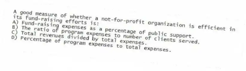 A good measure of whether a not-for-profit organization is efficient in its fund-raising efforts is:
A) Fund-raising expenses as a percentage of public support.
B) The ratio of program expenses to number of clients served.
C) Total revenues divided by total expenses.
D) Percentage of program expenses to total expenses.