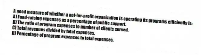A good measure of whether a not-for-profit organization is operating its programs efficiently is:
A) Fund-raising expenses as a percentage of public support.
B) The ratio of program expenses to number of clients served.
C) Total revenues divided by total expenses.
D) Percentage of program expenses to total expenses.