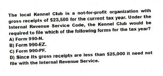 The local Kennel Club is a not-for-profit organization with gross receipts of $23,500 for the current tax year. Under the Internal Revenue Service Code, the Kennel Club would be required to file which of the following forms for the tax year?
A) Form 990-N.
B) Form 990-EZ.
C) Form 990-PF.
D) Since its gross receipts are less than $25,000 it need not file with the Internal Revenue Service.
