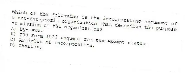 Which of the following is the incorporating document of a not-for-profit organization that describes the purpose or mission of the organization?
A) By-laws.
B) IRS Form 1023 request for tax-exempt status.
C) Articles of incorporation.
D) Charter.