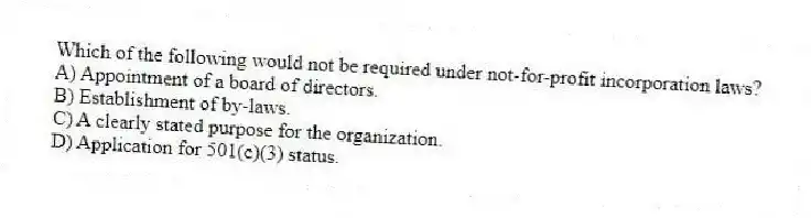 Which of the following would not be required under not-for-profit incorporation laws?
A) Appointment of a board of directors.
B) Establishment of by-laws.
C) A clearly stated purpose for the organization.
D) Application for 501(c)(3) status.