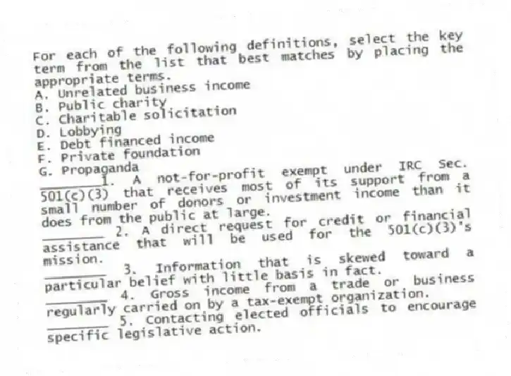 For each of the following definitions, select the key term from the list that best matches by placing the appropriate terms.
A. Unrelated business income
B. Public charity
C. Charitable solicitation
D. Lobbying
E. Debt financed income
F. Private foundation
G. Propaganda
________1. A not-for-profit exempt under IRC Sec. 501(c)(3) that receives most of its support from a small number of donors or investment income than it does from the public at large.
________ 2. A direct request for credit or financial assistance that will be used for the 501(c)(3)'s mission.
________ 3. Information that is skewed toward a particular belief with little basis in fact.
________ 4. Gross income from a trade or business regularly carried on by a tax-exempt organization.
________ 5. Contacting elected officials to encourage specific legislative action.
