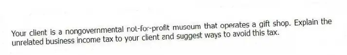 Your client is a nongovernmental not-for-profit museum that operates a gift shop. Explain the unrelated business income tax to your client and suggest ways to avoid this tax.