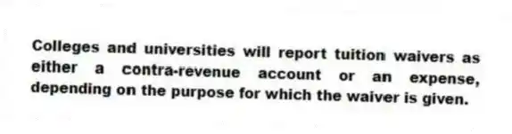 Colleges and universities will report tuition waivers as either a contra-revenue account or an expense, depending on the purpose for which the waiver is given.