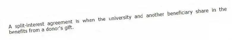 A split-interest agreement is when the university and another beneficiary share in the benefits from a donor's gift.
