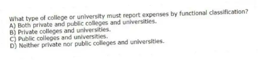 What type of college or university must report expenses by functional classification?
A) Both private and public colleges and universities.
B) Private colleges and universities.
C) Public colleges and universities.
D) Neither private nor public colleges and universities.