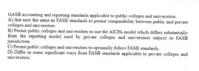 GASB accounting and reporting standards applicable to public colleges and universities:
A) Are now the same as FASB standards to permit comparability between public and private colleges and universities.
B) Permit public colleges and universities to use the AICPA model which differs substantially from the reporting model used by private colleges and universities subject to FASB jurisdiction.
C) Permit public colleges and universities to optionally follow FASB standards.
D) Differ in some significant ways from FASB standards applicable to private colleges and universities.