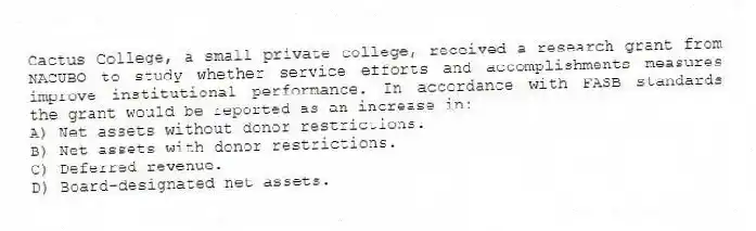 Cactus College, a small private college, received a research grant from NACUBO to study whether service efforts and accomplishments measures improve institutional performance. In accordance with FASB standards the grant would be reported as an increase in:
A) Net assets without donor restrictions.
B) Net assets with donor restrictions.
C) Deferred revenue.
D) Board-designated net assets.