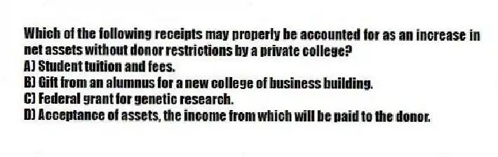 Which of the following receipts may properly be accounted for as an increase in net assets without donor restrictions by a private college?
A) Student tuition and fees.
B) Gift from an alumnus for a new college of business building.
C) Federal grant for genetic research.
D) Acceptance of assets, the income from which will be paid to the donor.