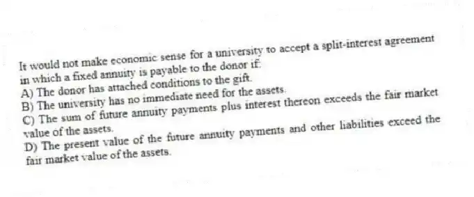 It would not make economic sense for a university to accept a split-interest agreement in which a fixed annuity is payable to the donor if:
A) The donor has attached conditions to the gift.
B) The university has no immediate need for the assets.
C) The sum of future annuity payments plus interest thereon exceeds the fair market value of the assets.
D) The present value of the future annuity payments and other liabilities exceed the fair market value of the assets.