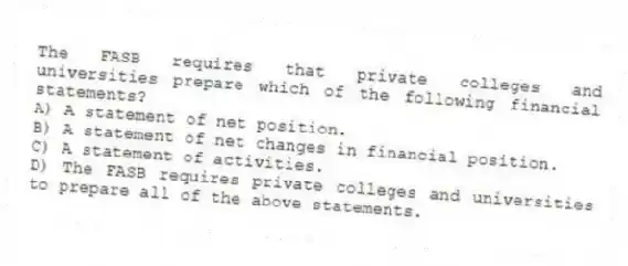 The FASB requires that private colleges and universities prepare which of the following financial statements?
A) A statement of net position.
B) A statement of net changes in financial position.
C) A statement of activities.
D) The FASB requires private colleges and universities to prepare all of the above statements.