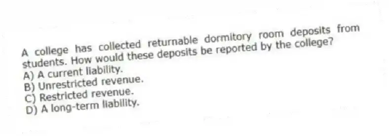 A college has collected returnable dormitory room deposits from students. How would these deposits be reported by the college?
A) A current liability.
B) Unrestricted revenue.
C) Restricted revenue.
D) A long-term liability.