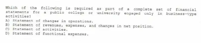 Which of the following is required as part of a complete set of financial statements for a public college or university engaged only in business-type activities?
A) Statement of changes in operations.
B) Statement of revenues, expenses, and changes in net position.
C) Statement of activities.
D) Statement of functional expenses.