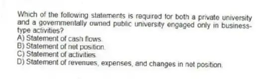 Which of the following statements is required for both a private university and a governmentally owned public university engaged only in business-type activities?
A) Statement of cash flows.
B) Statement of net position.
C) Statement of activities.
D) Statement of revenues, expenses, and changes in net position.