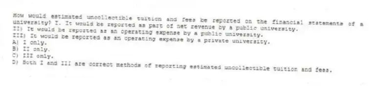 How would estimated uncollectible tuition and fees be reported on the financial statements of a university? I. It would be reported as part of net revenue by a public university.
II) It would be reported as an operating expense by a public university.
III) It would be reported as an operating expense by a private university.
A) I only.
B) II only.
C) III only.
D) Both I and III are correct methods of reporting estimated uncollectible tuition and fees.