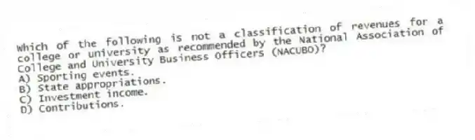 Which of the following is not a classification of revenues for a college or university as recommended by the National Association of College and University Business Officers (NACUBO)?
A) Sporting events.
B) State appropriations.
C) Investment income.
D) Contributions.
