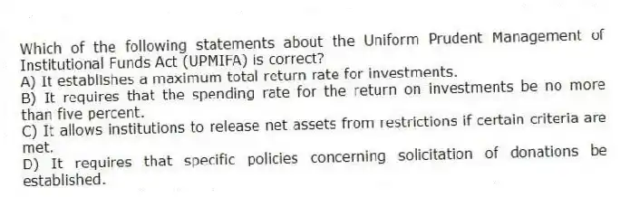 Which of the following statements about the Uniform Prudent Management of Institutional Funds Act (UPMIFA) is correct?
A) It establishes a maximum total return rate for investments.
B) It requires that the spending rate for the return on investments be no more than five percent.
C) It allows institutions to release net assets from restrictions if certain criteria are met.
D) It requires that specific policies concerning solicitation of donations be established.