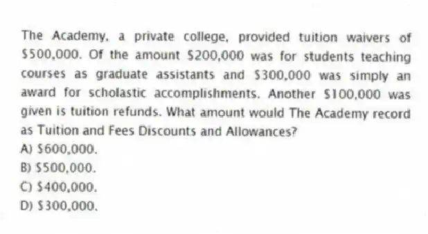The Academy, a private college, provided tuition waivers of $500,000. Of the amount $200,000 was for students teaching courses as graduate assistants and $300,000 was simply an award for scholastic accomplishments. Another $100,000 was given is tuition refunds. What amount would The Academy record as Tuition and Fees Discounts and Allowances?
A) $600,000.
B) $500,000.
C) $400,000.
D) $300,000.
