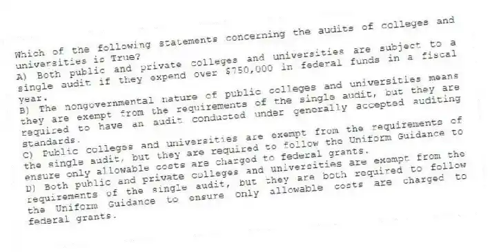 Which of the following statements concerning the audits of colleges and universities is True?
A) Both public and private colleges and universities are subject to a single audit if they expend over $750,000 in federal funds in a fiscal year.
B) The nongovernmental nature of public colleges and universities means they are exempt from the requirements of the single audit, but they are required to have an audit conducted under generally accepted auditing standards.
C) Public colleges and universities are exempt from the requirements of the single audit, but they are required to follow the Uniform Guidance to ensure only allowable costs are charged to federal grants.
D) Both public and private colleges and universities are exempt from the requirements of the single audit, but they are both required to follow the Uniform Guidance to ensure only allowable costs are charged to federal grants.