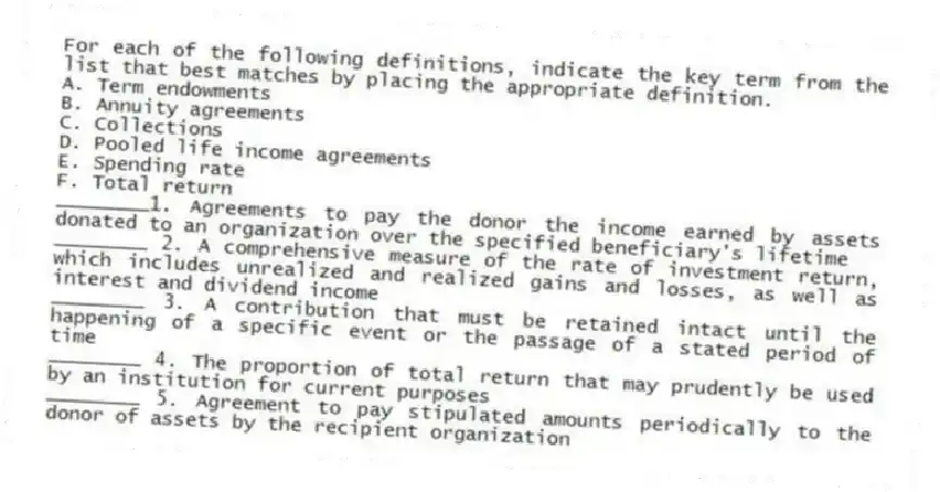 For each of the following definitions, indicate the key term from the list that best matches by placing the appropriate definition.
A. Term endowments
B. Annuity agreements
C. Collections
D. Pooled life income agreements
E. Spending rate
F. Total return
________1. Agreements to pay the donor the income earned by assets donated to an organization over the specified beneficiary's lifetime
________ 2. A comprehensive measure of the rate of investment return, which includes unrealized and realized gains and losses, as well as interest and dividend income
________ 3. A contribution that must be retained intact until the happening of a specific event or the passage of a stated period of time
________ 4. The proportion of total return that may prudently be used by an institution for current purposes
________ 5. Agreement to pay stipulated amounts periodically to the donor of assets by the recipient organization
