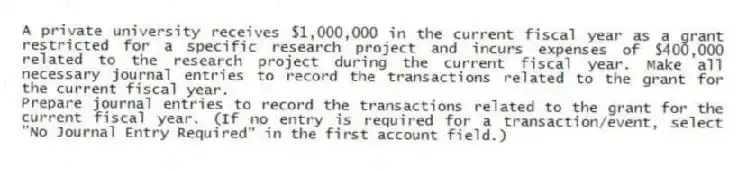 A private university receives $1,000,000 in the current fiscal year as a grant restricted for a specific research project and incurs expenses of $400,000 related to the research project during the current fiscal year. Make all necessary journal entries to record the transactions related to the grant for the current fiscal year.
Prepare journal entries to record the transactions related to the grant for the current fiscal year. (If no entry is required for a transaction/event, select "No Journal Entry Required" in the first account field.)