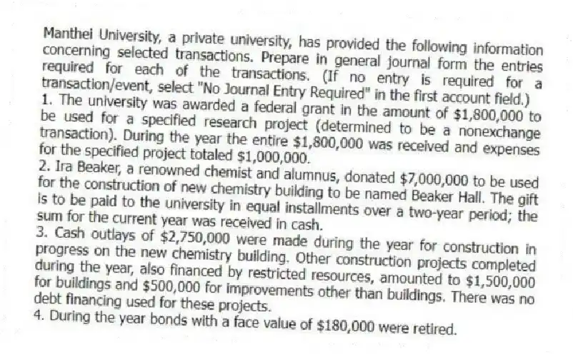 Manthei University, a private university, has provided the following information concerning selected transactions. Prepare in general journal form the entries required for each of the transactions. (If no entry is required for a transaction/event, select "No Journal Entry Required" in the first account field.)
1. The university was awarded a federal grant in the amount of $1,800,000 to be used for a specified research project (determined to be a nonexchange transaction). During the year the entire $1,800,000 was received and expenses for the specified project totaled $1,000,000.
2. Ira Beaker, a renowned chemist and alumnus, donated $7,000,000 to be used for the construction of new chemistry building to be named Beaker Hall. The gift is to be paid to the university in equal installments over a two-year period; the sum for the current year was received in cash.
3. Cash outlays of $2,750,000 were made during the year for construction in progress on the new chemistry building. Other construction projects completed during the year, also financed by restricted resources, amounted to $1,500,000 for buildings and $500,000 for improvements other than buildings. There was no debt financing used for these projects.
4. During the year bonds with a face value of $180,000 were retired.
