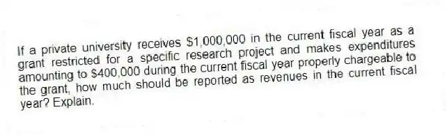 If a private university receives $1,000,000 in the current fiscal year as a grant restricted for a specific research project and makes expenditures amounting to $400,000 during the current fiscal year properly chargeable to the grant, how much should be reported as revenues in the current fiscal year? Explain.