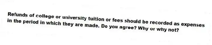Refunds of college or university tuition or fees should be recorded as expenses in the period in which they are made. Do you agree? Why or why not?