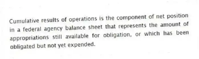 Cumulative results of operations is the component of net position in a federal agency balance sheet that represents the amount of appropriations still available for obligation, or which has been obligated but not yet expended.
