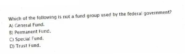 Which of the following is not a fund group used by the federal government?
A) General Fund.
B) Permanent Fund.
C) Special Fund.
D) Trust Fund.