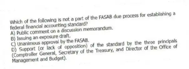 Which of the following is not a part of the FASAB due process for establishing a federal financial accounting standard?
A) Public comment on a discussion memorandum.
B) Issuing an exposure draft.
C) Unanimous approval by the FASAB.
D) Support (or lack of opposition) of the standard by the three principals (Comptroller General, Secretary of the Treasury, and Director of the Office of Management and Budget).
