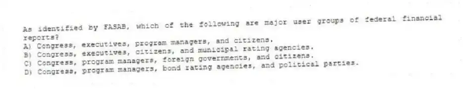 As identified by FASAB, which of the following are major user groups of federal financial reports?
A) Congress, executives, program managers, and citizens.
B) Congress, executives, citizens, and municipal rating agencies.
C) Congress, program managers, foreign governments, and citizens.
D) Congress, program managers, bond rating agencies, and political parties.