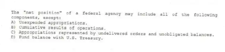 The "net position" of a federal agency may include all of the following components, except:
A) Unexpended appropriations.
B) Cumulative results of operations.
C) Appropriations represented by undelivered orders and unobligated balances.
D) Fund balance with U.S. Treasury.