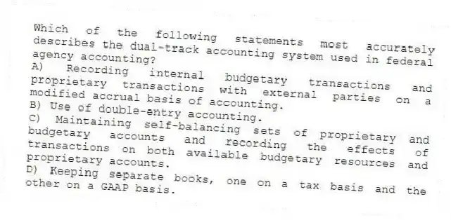 Which of the following statements most accurately describes the dual-track accounting system used in federal agency accounting?
A) Recording internal budgetary transactions and proprietary transactions with external parties on a modified accrual basis of accounting.
B) Use of double-entry accounting.
C) Maintaining self-balancing sets of proprietary and budgetary accounts and recording the effects of transactions on both available budgetary resources and proprietary accounts.
D) Keeping separate books, one on a tax basis and the other on a GAAP basis.