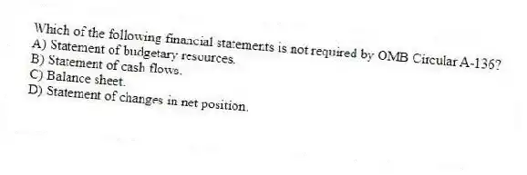 Which of the following financial statements is not required by OMB Circular A-136?
A) Statement of budgetary resources.
B) Statement of cash flows.
C) Balance sheet.
D) Statement of changes in net position.