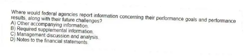 Where would federal agencies report information concerning their performance goals and performance results, along with their future challenges?
A) Other accompanying information.
B) Required supplemental information.
C) Management discussion and analysis.
D) Notes to the financial statements.