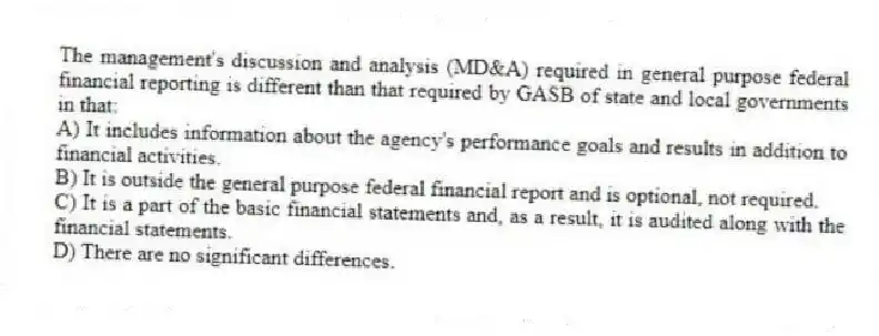 The management's discussion and analysis (MD&A) required in general purpose federal financial reporting is different than that required by GASB of state and local governments in that:
A) It includes information about the agency's performance goals and results in addition to financial activities.
B) It is outside the general purpose federal financial report and is optional, not required.
C) It is a part of the basic financial statements and, as a result, it is audited along with the financial statements.
D) There are no significant differences.