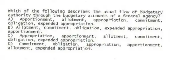 Which of the following describes the usual flow of budgetary authority through the budgetary accounts of a federal agency?
A) Apportionment, allotment, appropriation, commitment, obligation, expended appropriation.
B) Allotment, commitment, obligation, expended appropriation, apportionment.
C) Appropriation, apportionment, allotment, commitment, obligation, expended appropriation.
D) Commitment, obligation, appropriation, apportionment, allotment, expended appropriation.