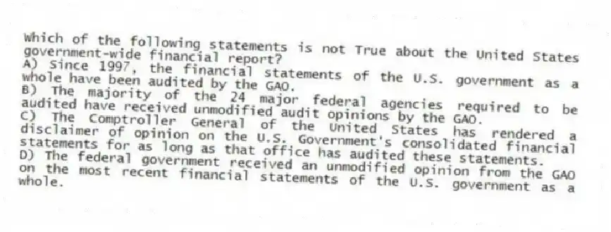 Which of the following statements is not True about the United States government-wide financial report?
A) Since 1997, the financial statements of the U.S. government as a whole have been audited by the GAO.
B) The majority of the 24 major federal agencies required to be audited have received unmodified audit opinions by the GAO.
C) The Comptroller General of the United States has rendered a disclaimer of opinion on the U.S. Government's consolidated financial statements for as long as that office has audited these statements.
D) The federal government received an unmodified opinion from the GAO on the most recent financial statements of the U.S. government as a whole.