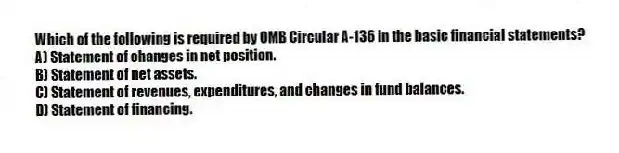 Which of the following is required by OMB Circular A-136 in the basic financial statements?
A) Statement of changes in net position.
B) Statement of net assets.
C) Statement of revenues, expenditures, and changes in fund balances.
D) Statement of financing.