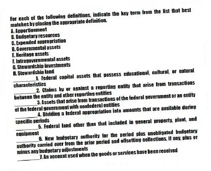 For each of the following definitions, indicate the key term from the list that best matches by placing the appropriate definition.
A. Apportionment
B. Budgetary resources
C. Expended appropriation
D. Governmental assets
E. Heritage assets
F. Intragovernmental assets
G. Stewardship investments
H. Stewardship land
________1. Federal capital assets that possess educational, cultural, or natural characteristics
________2. Claims by or against a reporting entity that arise from transactions between the entity and other reporting entities
________3. Assets that arise from transactions of the federal government or an entity of the federal government with nonfederal entities
________4. Dividing a federal appropriation into amounts that are available during specific periods
________5. Federal land other than that included in general property, plant, and equipment
________6. New budgetary authority for the period plus unobligated budgetary authority carried over from the prior period and offsetting collections, if any, plus or minus any budgetary adjustments
________7. An account used when the goods or services have been received