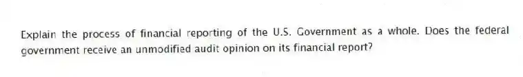 Explain the process of financial reporting of the U.S. Government as a whole. Does the federal government receive an unmodified audit opinion on its financial report?